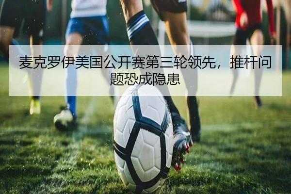 麦克罗伊美国公开赛第三轮领先，推杆问题恐成隐患