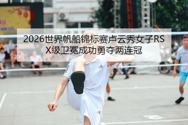 2026世界帆船锦标赛卢云秀女子RSX级卫冕成功勇夺两连冠